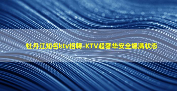 牡丹江知名ktv招聘-KTV超奢华安全爆满状态